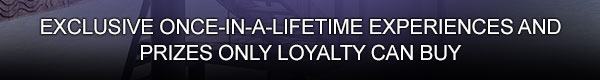 
                        
                        Exclusive once-in-a-lifetime experiences and prizes only loyalty can buy.
                        
                        
