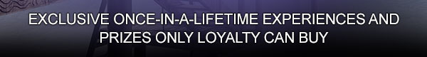 
                        
                        Exclusive once-in-a-lifetime experiences and prizes only loyalty can buy.
                        
                        